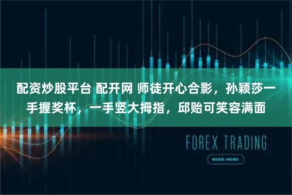 配资炒股平台 配开网 师徒开心合影，孙颖莎一手握奖杯，一手竖大拇指，邱贻可笑容满面