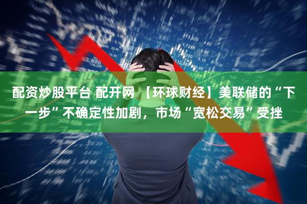 配资炒股平台 配开网 【环球财经】美联储的“下一步”不确定性加剧，市场“宽松交易”受挫