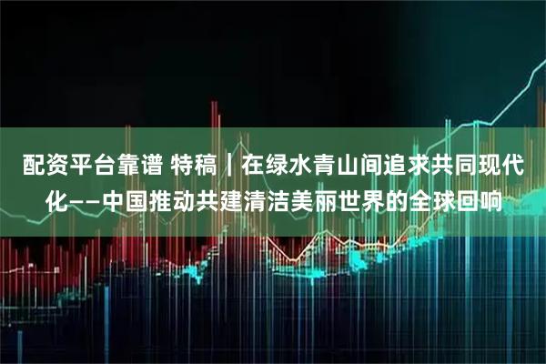 配资平台靠谱 特稿｜在绿水青山间追求共同现代化——中国推动共建清洁美丽世界的全球回响