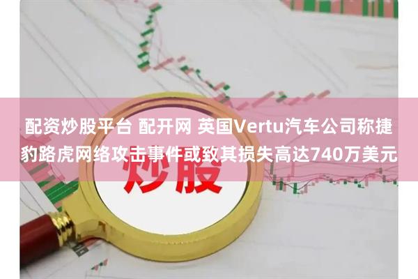 配资炒股平台 配开网 英国Vertu汽车公司称捷豹路虎网络攻击事件或致其损失高达740万美元