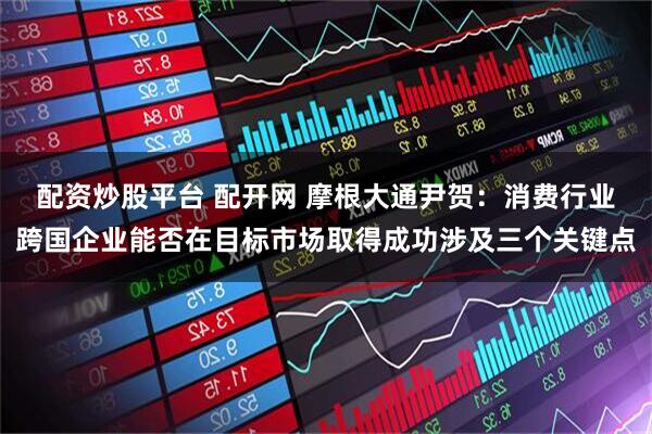 配资炒股平台 配开网 摩根大通尹贺：消费行业跨国企业能否在目标市场取得成功涉及三个关键点