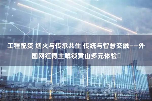 工程配资 烟火与传承共生 传统与智慧交融——外国网红博主解锁黄山多元体验​