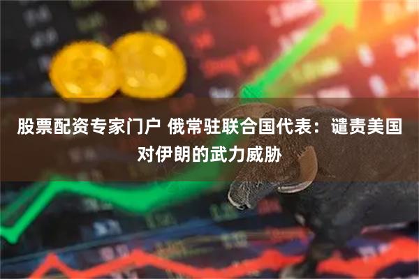 股票配资专家门户 俄常驻联合国代表：谴责美国对伊朗的武力威胁