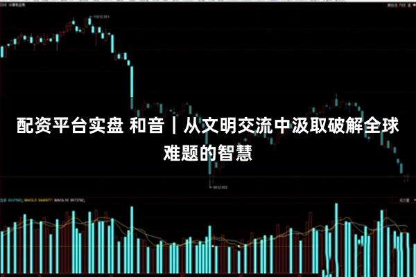 配资平台实盘 和音｜从文明交流中汲取破解全球难题的智慧