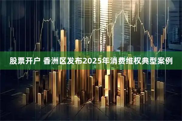 股票开户 香洲区发布2025年消费维权典型案例