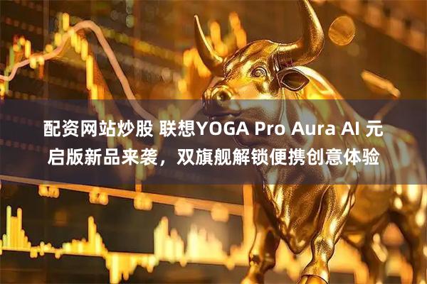 配资网站炒股 联想YOGA Pro Aura AI 元启版新品来袭，双旗舰解锁便携创意体验