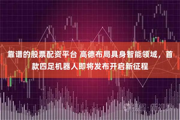 靠谱的股票配资平台 高德布局具身智能领域，首款四足机器人即将发布开启新征程
