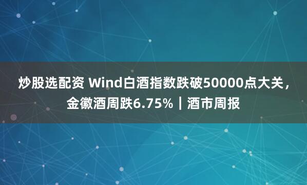 炒股选配资 Wind白酒指数跌破50000点大关，金徽酒周跌6.75%｜酒市周报